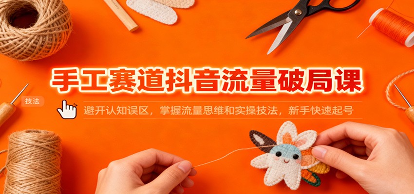 手工赛道抖音流量破局课：避开认知误区，掌握流量思维和实操技法，新手快速起号-轻创联盟