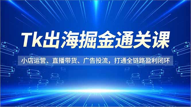 Tk出海掘金通关课，小店运营、直播带货、广告投流，打通全链路盈利闭环-轻创联盟